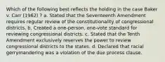 Which of the following best reflects the holding in the case Baker v. Carr (1962) ? a. Stated that the Seventeenth Amendment requires regular review of the constitutionality of congressional districts. b. Created a one-person, one-vote standard for reviewing congressional districts. c. Stated that the Tenth Amendment exclusively reserves the power to review congressional districts to the states. d. Declared that racial gerrymandering was a violation of the due process clause.