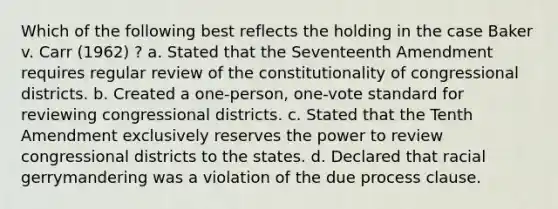 Which of the following best reflects the holding in the case Baker v. Carr (1962) ? a. Stated that the Seventeenth Amendment requires regular review of the constitutionality of congressional districts. b. Created a one-person, one-vote standard for reviewing congressional districts. c. Stated that the Tenth Amendment exclusively reserves the power to review congressional districts to the states. d. Declared that racial gerrymandering was a violation of the due process clause.