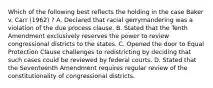 Which of the following best reflects the holding in the case Baker v. Carr (1962) ? A. Declared that racial gerrymandering was a violation of the due process clause. B. Stated that the Tenth Amendment exclusively reserves the power to review congressional districts to the states. C. Opened the door to Equal Protection Clause challenges to redistricting by deciding that such cases could be reviewed by federal courts. D. Stated that the Seventeenth Amendment requires regular review of the constitutionality of congressional districts.