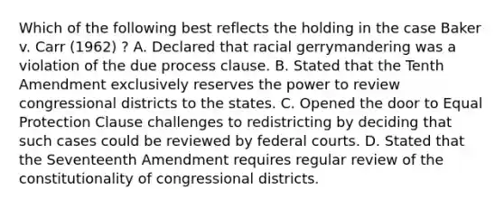 Which of the following best reflects the holding in the case Baker v. Carr (1962) ? A. Declared that racial gerrymandering was a violation of the due process clause. B. Stated that the Tenth Amendment exclusively reserves the power to review congressional districts to the states. C. Opened the door to Equal Protection Clause challenges to redistricting by deciding that such cases could be reviewed by federal courts. D. Stated that the Seventeenth Amendment requires regular review of the constitutionality of congressional districts.