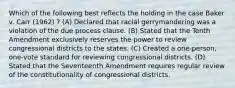 Which of the following best reflects the holding in the case Baker v. Carr (1962) ? (A) Declared that racial gerrymandering was a violation of the due process clause. (B) Stated that the Tenth Amendment exclusively reserves the power to review congressional districts to the states. (C) Created a one-person, one-vote standard for reviewing congressional districts. (D) Stated that the Seventeenth Amendment requires regular review of the constitutionality of congressional districts.