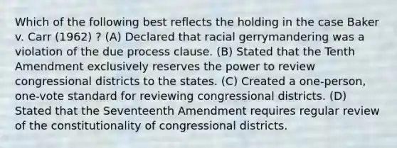 Which of the following best reflects the holding in the case Baker v. Carr (1962) ? (A) Declared that racial gerrymandering was a violation of the due process clause. (B) Stated that the Tenth Amendment exclusively reserves the power to review congressional districts to the states. (C) Created a one-person, one-vote standard for reviewing congressional districts. (D) Stated that the Seventeenth Amendment requires regular review of the constitutionality of congressional districts.