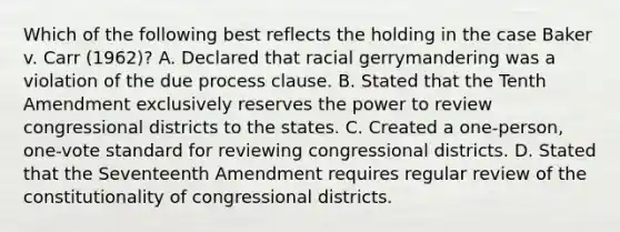 Which of the following best reflects the holding in the case Baker v. Carr (1962)? A. Declared that racial gerrymandering was a violation of the due process clause. B. Stated that the Tenth Amendment exclusively reserves the power to review congressional districts to the states. C. Created a one-person, one-vote standard for reviewing congressional districts. D. Stated that the Seventeenth Amendment requires regular review of the constitutionality of congressional districts.