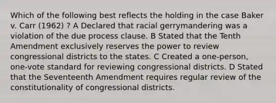 Which of the following best reflects the holding in the case Baker v. Carr (1962) ? A Declared that racial gerrymandering was a violation of the due process clause. B Stated that the Tenth Amendment exclusively reserves the power to review congressional districts to the states. C Created a one-person, one-vote standard for reviewing congressional districts. D Stated that the Seventeenth Amendment requires regular review of the constitutionality of congressional districts.