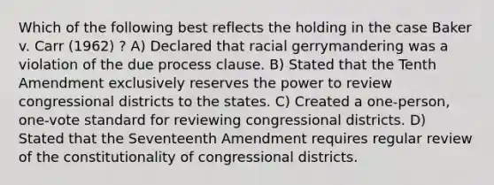 Which of the following best reflects the holding in the case Baker v. Carr (1962) ? A) Declared that racial gerrymandering was a violation of the due process clause. B) Stated that the Tenth Amendment exclusively reserves the power to review congressional districts to the states. C) Created a one-person, one-vote standard for reviewing congressional districts. D) Stated that the Seventeenth Amendment requires regular review of the constitutionality of congressional districts.