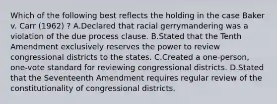 Which of the following best reflects the holding in the case Baker v. Carr (1962) ? A.Declared that racial gerrymandering was a violation of the due process clause. B.Stated that the Tenth Amendment exclusively reserves the power to review congressional districts to the states. C.Created a one-person, one-vote standard for reviewing congressional districts. D.Stated that the Seventeenth Amendment requires regular review of the constitutionality of congressional districts.