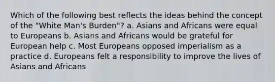 Which of the following best reflects the ideas behind the concept of the "White Man's Burden"? a. Asians and Africans were equal to Europeans b. Asians and Africans would be grateful for European help c. Most Europeans opposed imperialism as a practice d. Europeans felt a responsibility to improve the lives of Asians and Africans