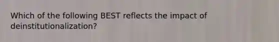 Which of the following BEST reflects the impact of deinstitutionalization?