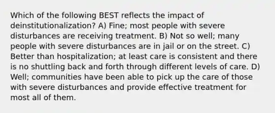 Which of the following BEST reflects the impact of deinstitutionalization? A) Fine; most people with severe disturbances are receiving treatment. B) Not so well; many people with severe disturbances are in jail or on the street. C) Better than hospitalization; at least care is consistent and there is no shuttling back and forth through different levels of care. D) Well; communities have been able to pick up the care of those with severe disturbances and provide effective treatment for most all of them.