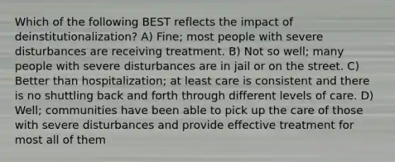 Which of the following BEST reflects the impact of deinstitutionalization? A) Fine; most people with severe disturbances are receiving treatment. B) Not so well; many people with severe disturbances are in jail or on the street. C) Better than hospitalization; at least care is consistent and there is no shuttling back and forth through different levels of care. D) Well; communities have been able to pick up the care of those with severe disturbances and provide effective treatment for most all of them