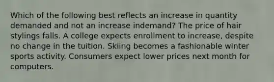 Which of the following best reflects an increase in quantity demanded and not an increase indemand? The price of hair stylings falls. A college expects enrollment to increase, despite no change in the tuition. Skiing becomes a fashionable winter sports activity. Consumers expect lower prices next month for computers.