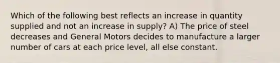 Which of the following best reflects an increase in quantity supplied and not an increase in supply? A) The price of steel decreases and General Motors decides to manufacture a larger number of cars at each price level, all else constant.