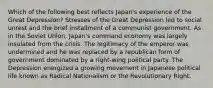 Which of the following best reflects Japan's experience of the Great Depression? Stresses of the Great Depression led to social unrest and the brief installment of a communist government. As in the Soviet Union, Japan's command economy was largely insulated from the crisis. The legitimacy of the emperor was undermined and he was replaced by a republican form of government dominated by a right-wing political party. The Depression energized a growing movement in Japanese political life known as Radical Nationalism or the Revolutionary Right.