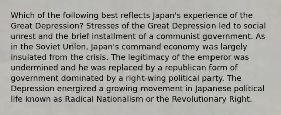 Which of the following best reflects Japan's experience of the Great Depression? Stresses of the Great Depression led to social unrest and the brief installment of a communist government. As in the Soviet Union, Japan's command economy was largely insulated from the crisis. The legitimacy of the emperor was undermined and he was replaced by a republican form of government dominated by a right-wing political party. The Depression energized a growing movement in Japanese political life known as Radical Nationalism or the Revolutionary Right.