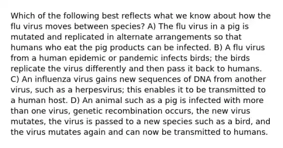 Which of the following best reflects what we know about how the flu virus moves between species? A) The flu virus in a pig is mutated and replicated in alternate arrangements so that humans who eat the pig products can be infected. B) A flu virus from a human epidemic or pandemic infects birds; the birds replicate the virus differently and then pass it back to humans. C) An influenza virus gains new sequences of DNA from another virus, such as a herpesvirus; this enables it to be transmitted to a human host. D) An animal such as a pig is infected with more than one virus, genetic recombination occurs, the new virus mutates, the virus is passed to a new species such as a bird, and the virus mutates again and can now be transmitted to humans.