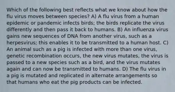 Which of the following best reflects what we know about how the flu virus moves between species? A) A flu virus from a human epidemic or pandemic infects birds; the birds replicate the virus differently and then pass it back to humans. B) An influenza virus gains new sequences of DNA from another virus, such as a herpesvirus; this enables it to be transmitted to a human host. C) An animal such as a pig is infected with more than one virus, genetic recombination occurs, the new virus mutates, the virus is passed to a new species such as a bird, and the virus mutates again and can now be transmitted to humans. D) The flu virus in a pig is mutated and replicated in alternate arrangements so that humans who eat the pig products can be infected.