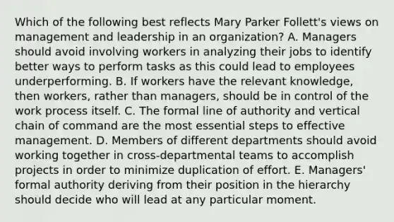 Which of the following best reflects Mary Parker Follett's views on management and leadership in an organization? A. Managers should avoid involving workers in analyzing their jobs to identify better ways to perform tasks as this could lead to employees underperforming. B. If workers have the relevant knowledge, then workers, rather than managers, should be in control of the work process itself. C. The formal line of authority and vertical chain of command are the most essential steps to effective management. D. Members of different departments should avoid working together in cross-departmental teams to accomplish projects in order to minimize duplication of effort. E. Managers' formal authority deriving from their position in the hierarchy should decide who will lead at any particular moment.