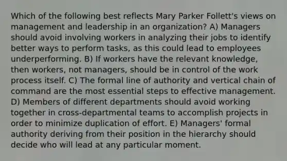 Which of the following best reflects Mary Parker Follett's views on management and leadership in an organization? A) Managers should avoid involving workers in analyzing their jobs to identify better ways to perform tasks, as this could lead to employees underperforming. B) If workers have the relevant knowledge, then workers, not managers, should be in control of the work process itself. C) The formal line of authority and vertical chain of command are the most essential steps to effective management. D) Members of different departments should avoid working together in cross-departmental teams to accomplish projects in order to minimize duplication of effort. E) Managers' formal authority deriving from their position in the hierarchy should decide who will lead at any particular moment.