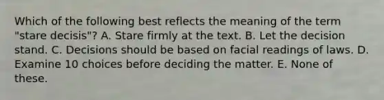 Which of the following best reflects the meaning of the term "stare decisis"? A. Stare firmly at the text. B. Let the decision stand. C. Decisions should be based on facial readings of laws. D. Examine 10 choices before deciding the matter. E. None of these.