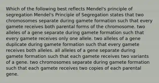 Which of the following best reflects Mendel's principle of segregation Mendel's Principle of Segregation states that two chromosomes separate during gamete formation such that every gamete receives both parental forms of the chromosome. two alleles of a gene separate during gamete formation such that every gamete receives only one allele. two alleles of a gene duplicate during gamete formation such that every gamete receives both alleles. all alleles of a gene separate during gamete formation such that each gamete receives two variants of a gene. two chromosomes separate during gamete formation such that each gamete receives two copies of each parental gene.