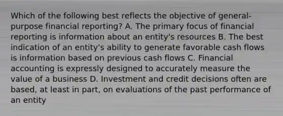 Which of the following best reflects the objective of general-purpose financial reporting? A. The primary focus of financial reporting is information about an entity's resources B. The best indication of an entity's ability to generate favorable cash flows is information based on previous cash flows C. Financial accounting is expressly designed to accurately measure the value of a business D. Investment and credit decisions often are based, at least in part, on evaluations of the past performance of an entity