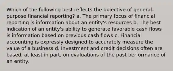 Which of the following best reflects the objective of general-purpose financial reporting? a. The primary focus of financial reporting is information about an entity's resources b. The best indication of an entity's ability to generate favorable cash flows is information based on previous cash flows c. Financial accounting is expressly designed to accurately measure the value of a business d. Investment and credit decisions often are based, at least in part, on evaluations of the past performance of an entity.