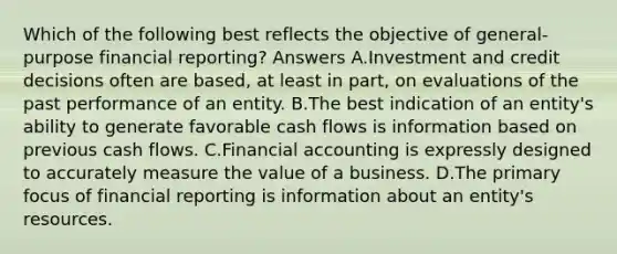 Which of the following best reflects the objective of general-purpose financial reporting? Answers A.Investment and credit decisions often are based, at least in part, on evaluations of the past performance of an entity. B.The best indication of an entity's ability to generate favorable cash flows is information based on previous cash flows. C.Financial accounting is expressly designed to accurately measure the value of a business. D.The primary focus of financial reporting is information about an entity's resources.