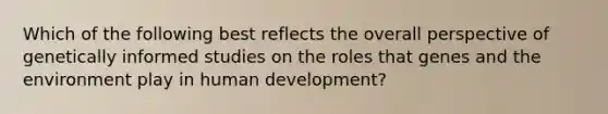 Which of the following best reflects the overall perspective of genetically informed studies on the roles that genes and the environment play in human development?