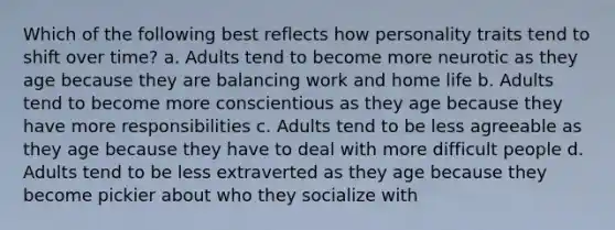 Which of the following best reflects how personality traits tend to shift over time? a. Adults tend to become more neurotic as they age because they are balancing work and home life b. Adults tend to become more conscientious as they age because they have more responsibilities c. Adults tend to be less agreeable as they age because they have to deal with more difficult people d. Adults tend to be less extraverted as they age because they become pickier about who they socialize with