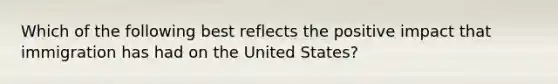 Which of the following best reflects the positive impact that immigration has had on the United States?