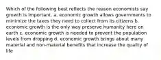 Which of the following best reflects the reason economists say growth is important. a. economic growth allows governments to minimize the taxes they need to collect from its citizens b. economic growth is the only way preserve humanity here on earth c. economic growth is needed to prevent the population levels from dropping d. economic growth brings about many material and non-material benefits that increase the quality of life