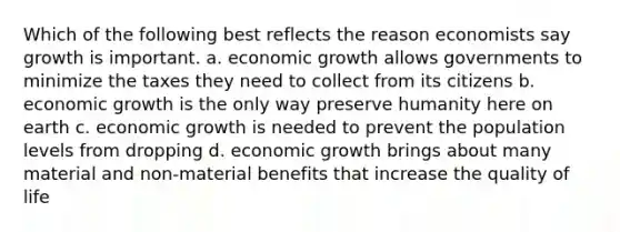 Which of the following best reflects the reason economists say growth is important. a. economic growth allows governments to minimize the taxes they need to collect from its citizens b. economic growth is the only way preserve humanity here on earth c. economic growth is needed to prevent the population levels from dropping d. economic growth brings about many material and non-material benefits that increase the quality of life