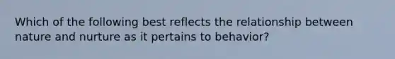 Which of the following best reflects the relationship between nature and nurture as it pertains to behavior?