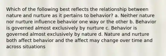 Which of the following best reflects the relationship between nature and nurture as it pertains to behavior? a. Neither nature nor nurture influence behavior one way or the other b. Behavior is governed almost exclusively by nurture c. Behavior is governed almost exclusively by nature d. Nature and nurture both affect behavior and the affect may change over time and across situations