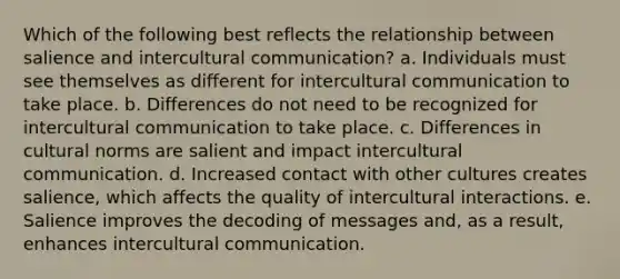 Which of the following best reflects the relationship between salience and intercultural communication? a. Individuals must see themselves as different for intercultural communication to take place. b. Differences do not need to be recognized for intercultural communication to take place. c. Differences in <a href='https://www.questionai.com/knowledge/kVsGtSh49d-cultural-norms' class='anchor-knowledge'>cultural norms</a> are salient and impact intercultural communication. d. Increased contact with other cultures creates salience, which affects the quality of intercultural interactions. e. Salience improves the decoding of messages and, as a result, enhances intercultural communication.