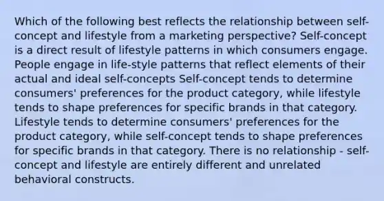 Which of the following best reflects the relationship between self-concept and lifestyle from a marketing perspective? Self-concept is a direct result of lifestyle patterns in which consumers engage. People engage in life-style patterns that reflect elements of their actual and ideal self-concepts Self-concept tends to determine consumers' preferences for the product category, while lifestyle tends to shape preferences for specific brands in that category. Lifestyle tends to determine consumers' preferences for the product category, while self-concept tends to shape preferences for specific brands in that category. There is no relationship - self-concept and lifestyle are entirely different and unrelated behavioral constructs.