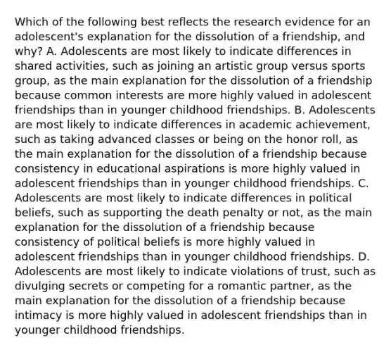 Which of the following best reflects the research evidence for an adolescent's explanation for the dissolution of a friendship, and why? A. Adolescents are most likely to indicate differences in shared activities, such as joining an artistic group versus sports group, as the main explanation for the dissolution of a friendship because common interests are more highly valued in adolescent friendships than in younger childhood friendships. B. Adolescents are most likely to indicate differences in academic achievement, such as taking advanced classes or being on the honor roll, as the main explanation for the dissolution of a friendship because consistency in educational aspirations is more highly valued in adolescent friendships than in younger childhood friendships. C. Adolescents are most likely to indicate differences in political beliefs, such as supporting the death penalty or not, as the main explanation for the dissolution of a friendship because consistency of political beliefs is more highly valued in adolescent friendships than in younger childhood friendships. D. Adolescents are most likely to indicate violations of trust, such as divulging secrets or competing for a romantic partner, as the main explanation for the dissolution of a friendship because intimacy is more highly valued in adolescent friendships than in younger childhood friendships.