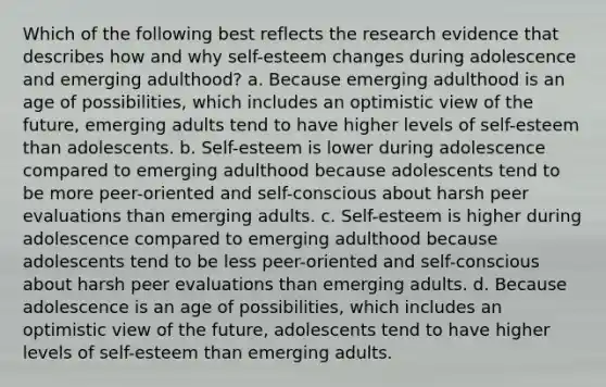 Which of the following best reflects the research evidence that describes how and why self-esteem changes during adolescence and emerging adulthood? a. Because emerging adulthood is an age of possibilities, which includes an optimistic view of the future, emerging adults tend to have higher levels of self-esteem than adolescents. b. Self-esteem is lower during adolescence compared to emerging adulthood because adolescents tend to be more peer-oriented and self-conscious about harsh peer evaluations than emerging adults. c. Self-esteem is higher during adolescence compared to emerging adulthood because adolescents tend to be less peer-oriented and self-conscious about harsh peer evaluations than emerging adults. d. Because adolescence is an age of possibilities, which includes an optimistic view of the future, adolescents tend to have higher levels of self-esteem than emerging adults.