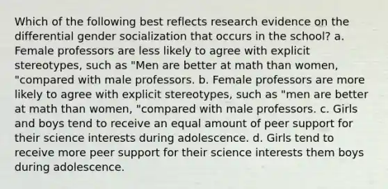 Which of the following best reflects research evidence on the differential gender socialization that occurs in the school? a. Female professors are less likely to agree with explicit stereotypes, such as "Men are better at math than women, "compared with male professors. b. Female professors are more likely to agree with explicit stereotypes, such as "men are better at math than women, "compared with male professors. c. Girls and boys tend to receive an equal amount of peer support for their science interests during adolescence. d. Girls tend to receive more peer support for their science interests them boys during adolescence.