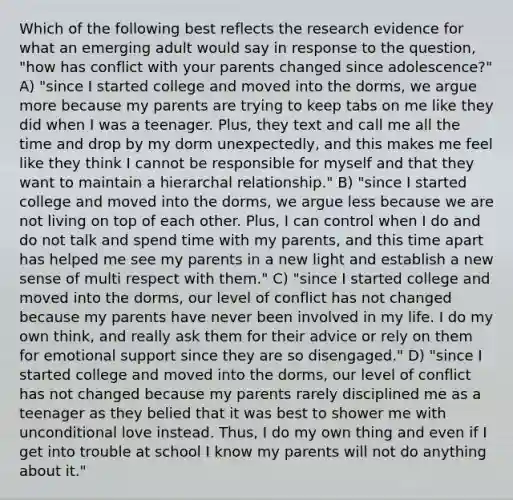 Which of the following best reflects the research evidence for what an emerging adult would say in response to the question, "how has conflict with your parents changed since adolescence?" A) "since I started college and moved into the dorms, we argue more because my parents are trying to keep tabs on me like they did when I was a teenager. Plus, they text and call me all the time and drop by my dorm unexpectedly, and this makes me feel like they think I cannot be responsible for myself and that they want to maintain a hierarchal relationship." B) "since I started college and moved into the dorms, we argue less because we are not living on top of each other. Plus, I can control when I do and do not talk and spend time with my parents, and this time apart has helped me see my parents in a new light and establish a new sense of multi respect with them." C) "since I started college and moved into the dorms, our level of conflict has not changed because my parents have never been involved in my life. I do my own think, and really ask them for their advice or rely on them for emotional support since they are so disengaged." D) "since I started college and moved into the dorms, our level of conflict has not changed because my parents rarely disciplined me as a teenager as they belied that it was best to shower me with unconditional love instead. Thus, I do my own thing and even if I get into trouble at school I know my parents will not do anything about it."