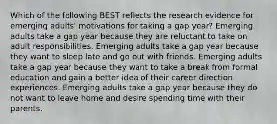 Which of the following BEST reflects the research evidence for emerging adults' motivations for taking a gap year? Emerging adults take a gap year because they are reluctant to take on adult responsibilities. Emerging adults take a gap year because they want to sleep late and go out with friends. Emerging adults take a gap year because they want to take a break from formal education and gain a better idea of their career direction experiences. Emerging adults take a gap year because they do not want to leave home and desire spending time with their parents.