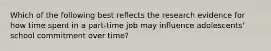 Which of the following best reflects the research evidence for how time spent in a part-time job may influence adolescents' school commitment over time?