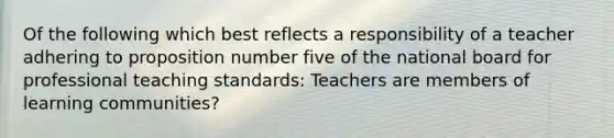 Of the following which best reflects a responsibility of a teacher adhering to proposition number five of the national board for professional teaching standards: Teachers are members of learning communities?