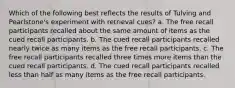 Which of the following best reflects the results of Tulving and Pearlstone's experiment with retrieval cues? a. The free recall participants recalled about the same amount of items as the cued recall participants. b. The cued recall participants recalled nearly twice as many items as the free recall participants. c. The free recall participants recalled three times more items than the cued recall participants. d. The cued recall participants recalled less than half as many items as the free recall participants.