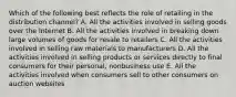 Which of the following best reflects the role of retailing in the distribution​ channel? A. All the activities involved in selling goods over the Internet B. All the activities involved in breaking down large volumes of goods for resale to retailers C. All the activities involved in selling raw materials to manufacturers D. All the activities involved in selling products or services directly to final consumers for their​ personal, nonbusiness use E. All the activities involved when consumers sell to other consumers on auction websites