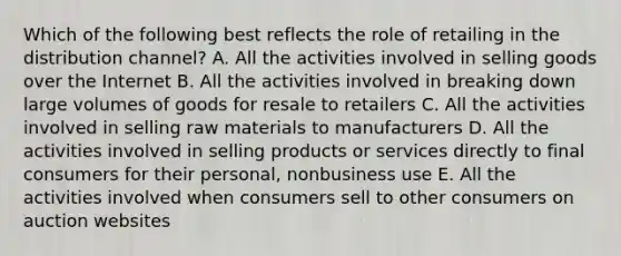 Which of the following best reflects the role of retailing in the distribution​ channel? A. All the activities involved in selling goods over the Internet B. All the activities involved in breaking down large volumes of goods for resale to retailers C. All the activities involved in selling raw materials to manufacturers D. All the activities involved in selling products or services directly to final consumers for their​ personal, nonbusiness use E. All the activities involved when consumers sell to other consumers on auction websites