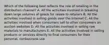 Which of the following best reflects the role of retailing in the distribution​ channel? A. All the activities involved in breaking down large volumes of goods for resale to retailers B. All the activities involved in selling goods over the Internet C. All the activities involved when consumers sell to other consumers on auction websites D. All the activities involved in selling raw materials to manufacturers E. All the activities involved in selling products or services directly to final consumers for their​ personal, nonbusiness use