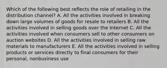 Which of the following best reflects the role of retailing in the distribution​ channel? A. All the activities involved in breaking down large volumes of goods for resale to retailers B. All the activities involved in selling goods over the Internet C. All the activities involved when consumers sell to other consumers on auction websites D. All the activities involved in selling raw materials to manufacturers E. All the activities involved in selling products or services directly to final consumers for their​ personal, nonbusiness use