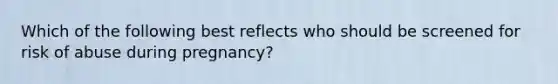 Which of the following best reflects who should be screened for risk of abuse during pregnancy?