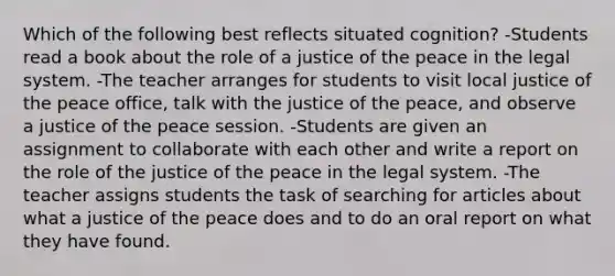 Which of the following best reflects situated cognition? -Students read a book about the role of a justice of the peace in the legal system. -The teacher arranges for students to visit local justice of the peace office, talk with the justice of the peace, and observe a justice of the peace session. -Students are given an assignment to collaborate with each other and write a report on the role of the justice of the peace in the legal system. -The teacher assigns students the task of searching for articles about what a justice of the peace does and to do an oral report on what they have found.